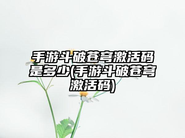 手游斗破苍穹激活码是多少(手游斗破苍穹激活码)