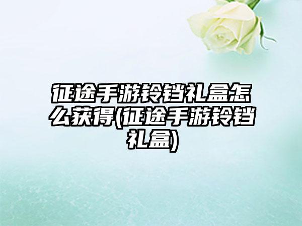 征途手游铃铛礼盒怎么获得(征途手游铃铛礼盒)