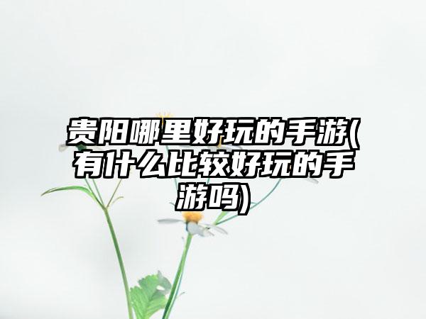 贵阳哪里好玩的手游(有什么比较好玩的手游吗)
