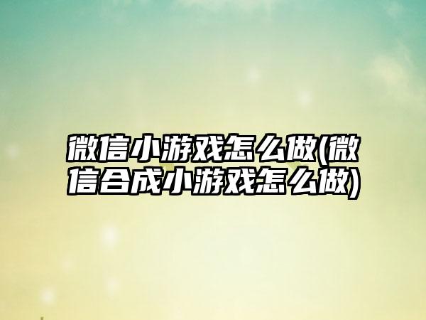 微信小游戏怎么做(微信合成小游戏怎么做)