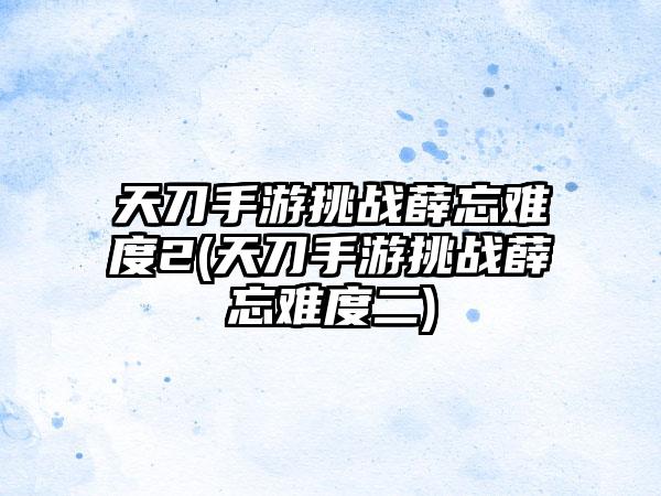 天刀手游挑战薛忘难度2(天刀手游挑战薛忘难度二)