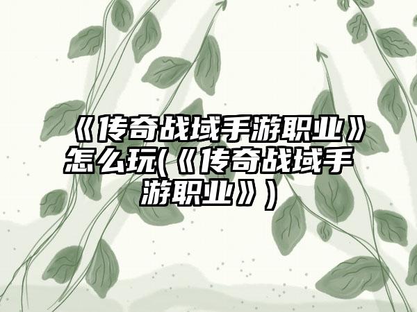 《传奇战域手游职业》怎么玩(《传奇战域手游职业》)