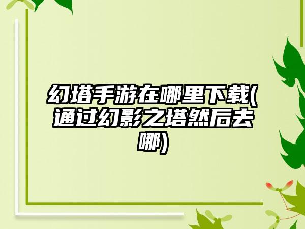 幻塔手游在哪里下载(通过幻影之塔然后去哪)