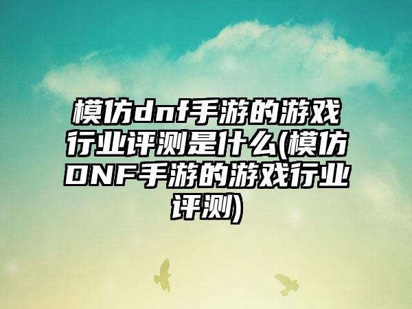 模仿dnf手游的游戏行业评测是什么(模仿DNF手游的游戏行业评测)