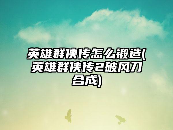 英雄群侠传怎么锻造(英雄群侠传2破风刀合成)