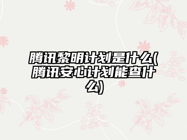 腾讯黎明计划是什么(腾讯安心计划能查什么)