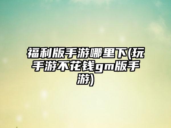 福利版手游哪里下(玩手游不花钱gm版手游)