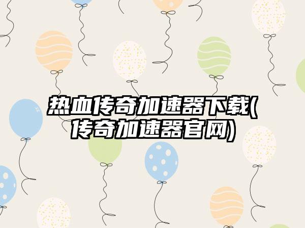 热血传奇加速器下载(传奇加速器官网)