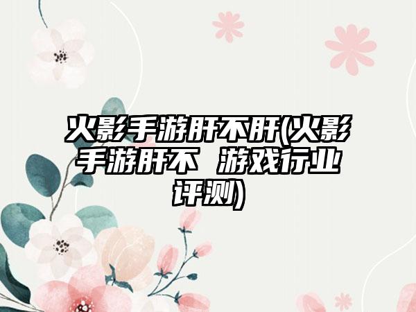 火影手游肝不肝(火影手游肝不 游戏行业评测)