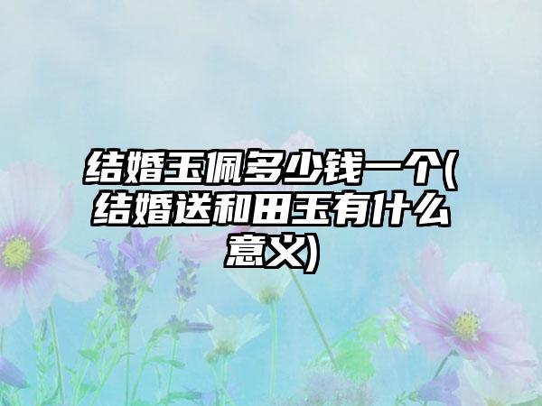 结婚玉佩多少钱一个(结婚送和田玉有什么意义)