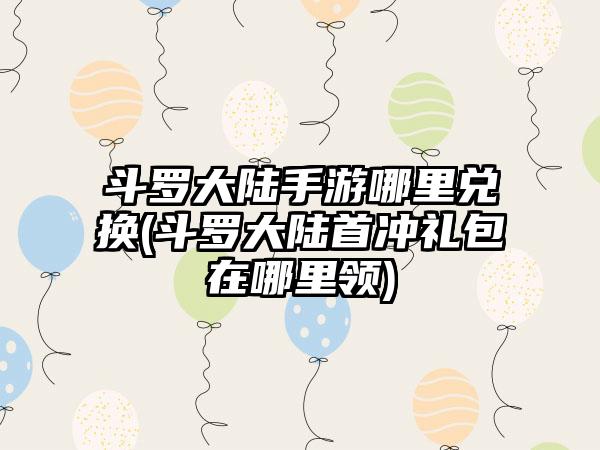 斗罗大陆手游哪里兑换(斗罗大陆首冲礼包在哪里领)