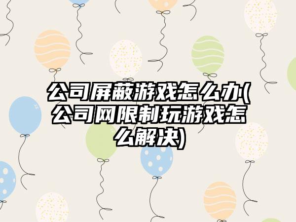 公司屏蔽游戏怎么办(公司网限制玩游戏怎么解决)