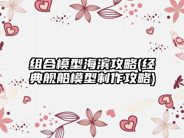 组合模型海滨攻略(经典舰船模型制作攻略)