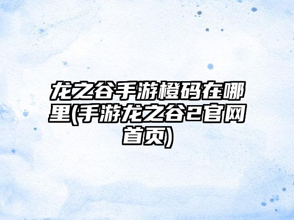 龙之谷手游橙码在哪里(手游龙之谷2官网首页)