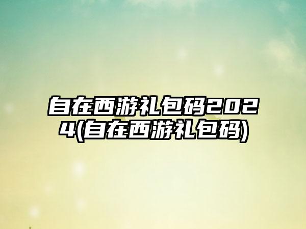自在西游礼包码2024(自在西游礼包码)