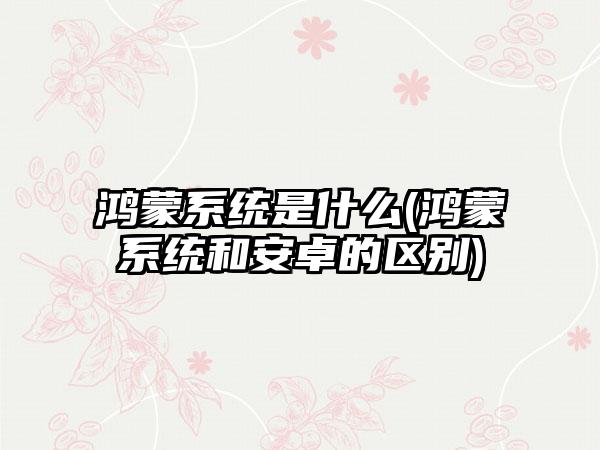 鸿蒙系统是什么(鸿蒙系统和安卓的区别)