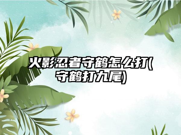 火影忍者守鹤怎么打(守鹤打九尾)