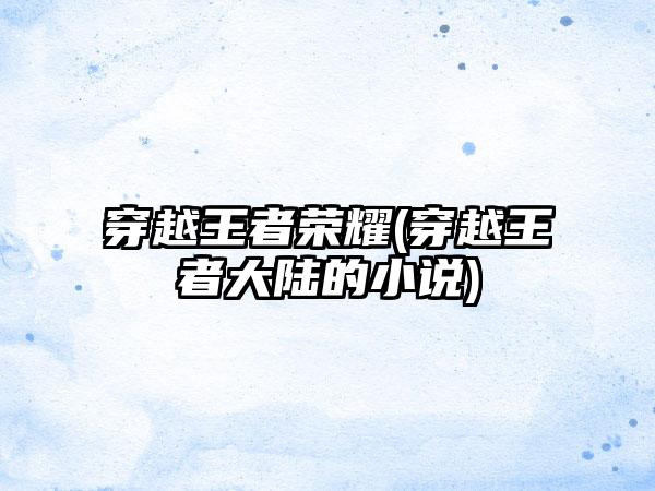 穿越王者荣耀(穿越王者大陆的小说)