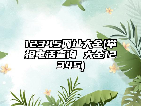 12345网址大全(举报电话查询 大全12345)