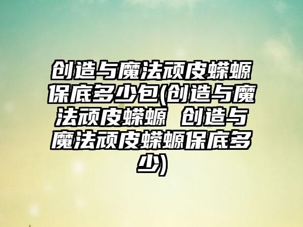 创造与魔法顽皮蝾螈保底多少包(创造与魔法顽皮蝾螈 创造与魔法顽皮蝾螈保底多少)