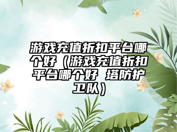 游戏充值折扣平台哪个好（游戏充值折扣平台哪个好 塔防护卫队）