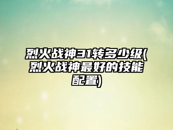 烈火战神31转多少级(烈火战神最好的技能配置)