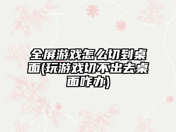 全屏游戏怎么切到桌面(玩游戏切不出去桌面咋办)