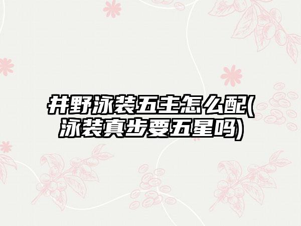 井野泳装五主怎么配(泳装真步要五星吗)