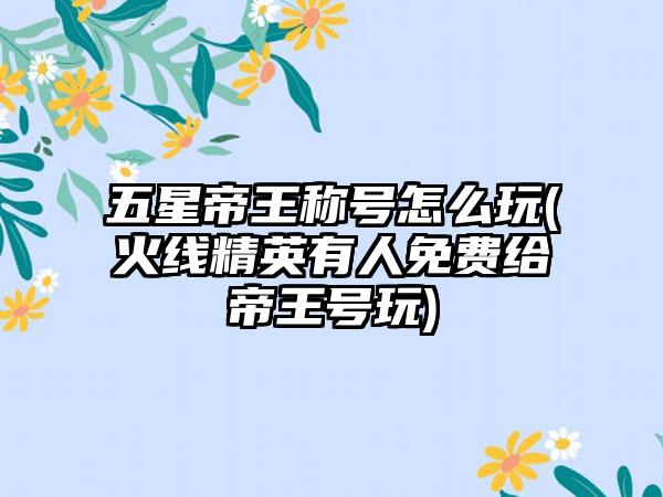 五星帝王称号怎么玩(火线精英有人免费给帝王号玩)