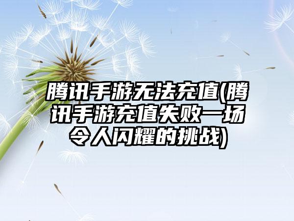 腾讯手游无法充值(腾讯手游充值失败一场令人闪耀的挑战)