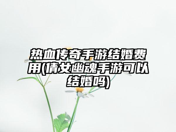 热血传奇手游结婚费用(倩女幽魂手游可以结婚吗)