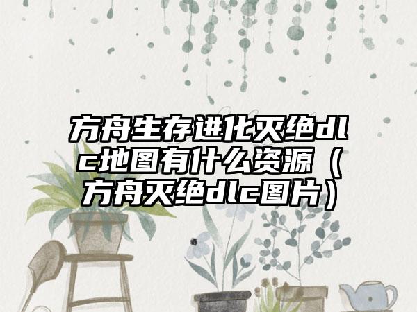 方舟生存进化灭绝dlc地图有什么资源（方舟灭绝dlc图片）