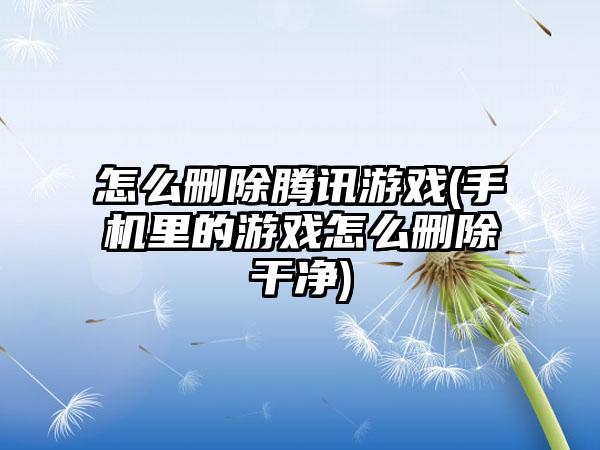 怎么删除腾讯游戏(手机里的游戏怎么删除干净)