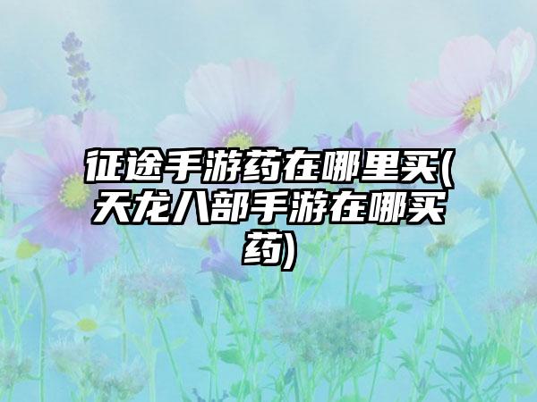 征途手游药在哪里买(天龙八部手游在哪买药)