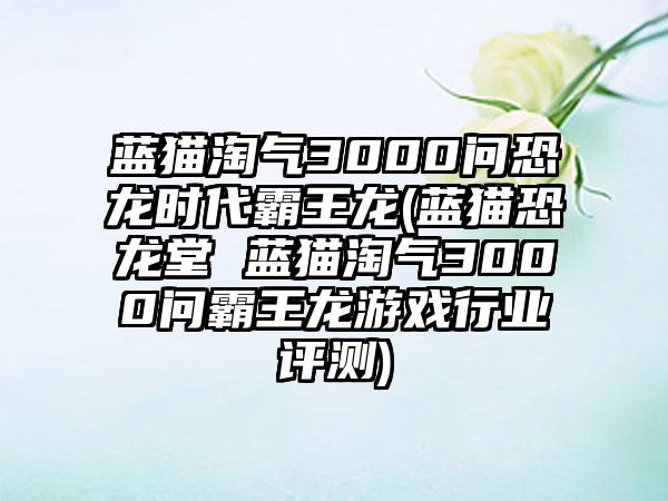 蓝猫淘气3000问恐龙时代霸王龙(蓝猫恐龙堂 蓝猫淘气3000问霸王龙游戏行业评测)