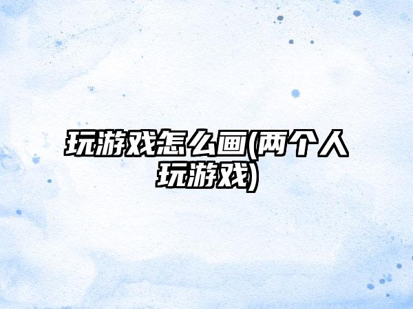 玩游戏怎么画(两个人玩游戏)