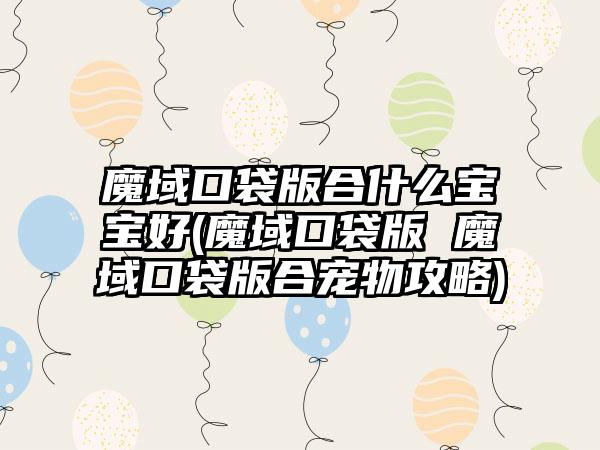 魔域口袋版合什么宝宝好(魔域口袋版 魔域口袋版合宠物攻略)