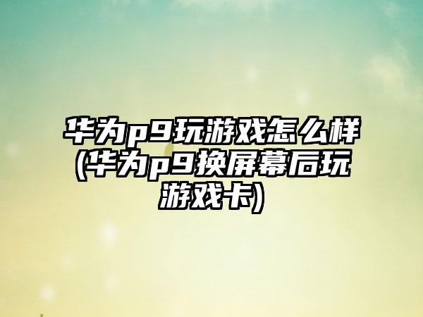 华为p9玩游戏怎么样(华为p9换屏幕后玩游戏卡)