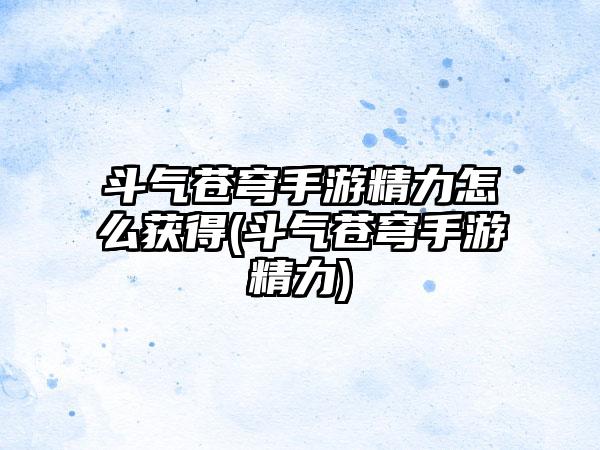 斗气苍穹手游精力怎么获得(斗气苍穹手游精力)