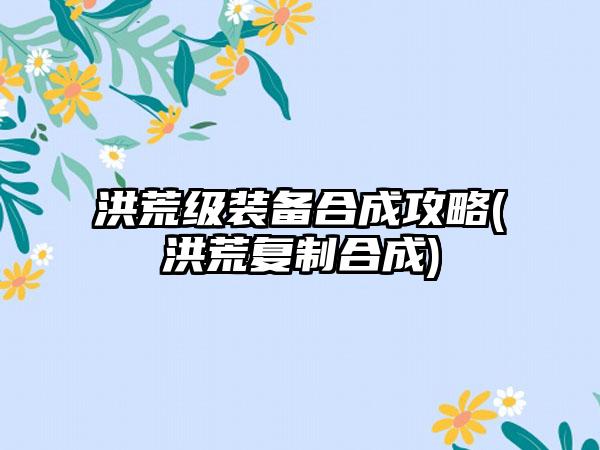 洪荒级装备合成攻略(洪荒复制合成)
