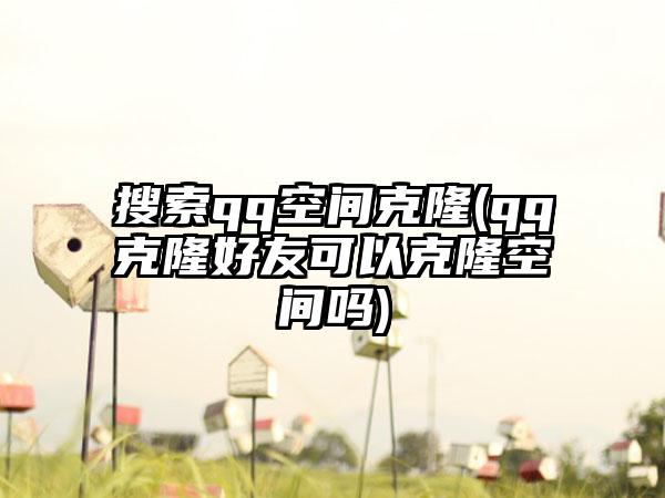 搜索qq空间克隆(qq克隆好友可以克隆空间吗)