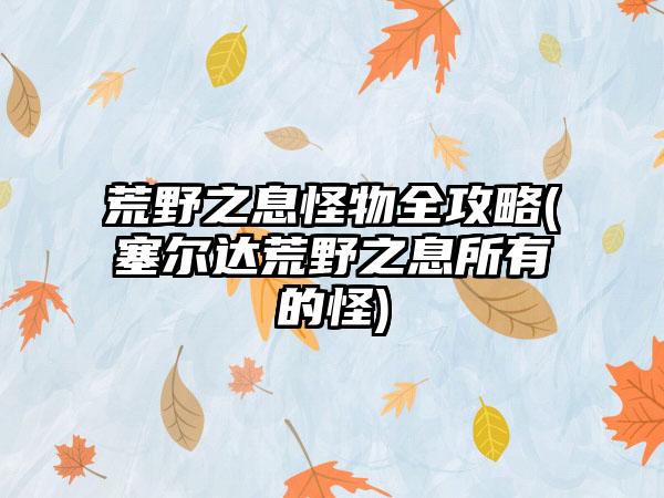 荒野之息怪物全攻略(塞尔达荒野之息所有的怪)