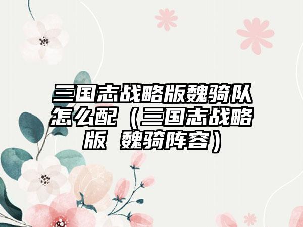 三国志战略版魏骑队怎么配（三国志战略版 魏骑阵容）