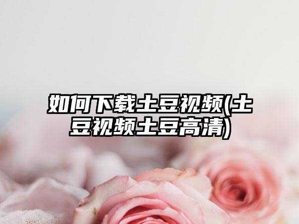 如何下载土豆视频(土豆视频土豆高清)