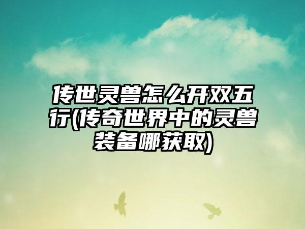 传世灵兽怎么开双五行(传奇世界中的灵兽装备哪获取)