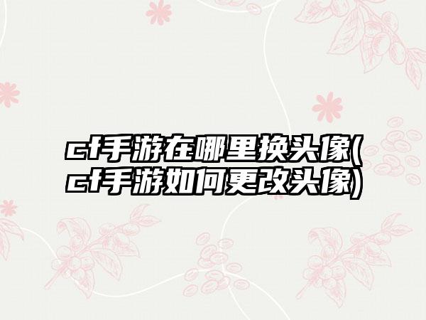 cf手游在哪里换头像(cf手游如何更改头像)