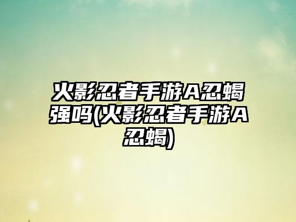 火影忍者手游A忍蝎强吗(火影忍者手游A忍蝎)