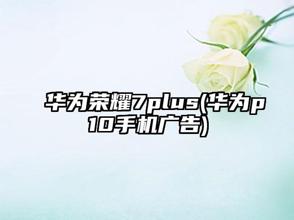 华为荣耀7plus(华为p10手机广告)