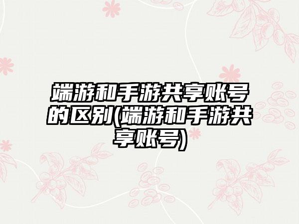 端游和手游共享账号的区别(端游和手游共享账号)