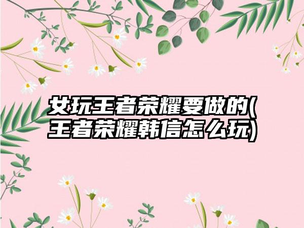 女玩王者荣耀要做的(王者荣耀韩信怎么玩)